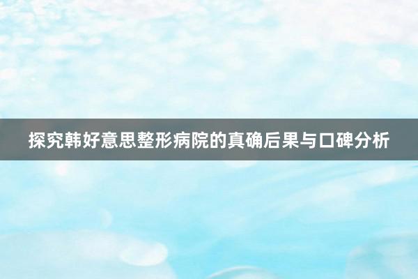 探究韩好意思整形病院的真确后果与口碑分析