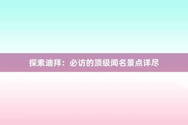 探索迪拜：必访的顶级闻名景点详尽